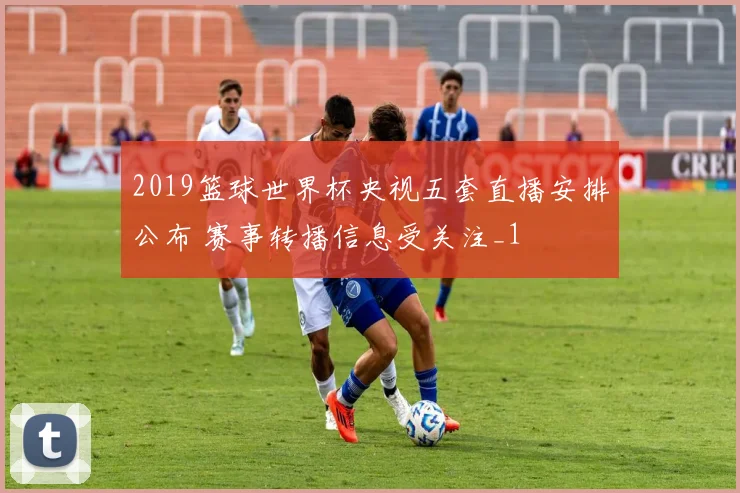 2019篮球世界杯央视五套直播安排公布 赛事转播信息受关注_1