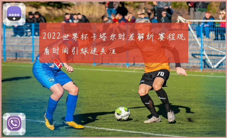 2022世界杯卡塔尔时差解析 赛程观看时间引球迷关注
