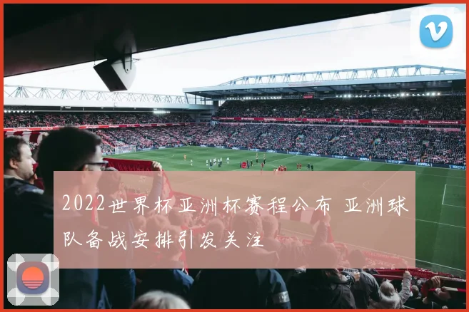 2022世界杯亚洲杯赛程公布 亚洲球队备战安排引发关注