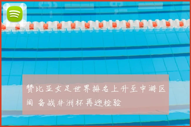 赞比亚女足世界排名上升至中游区间 备战非洲杯再迎检验
