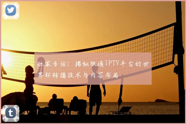 独家专访：揭秘联通IPTV平台的世界杯转播技术与内容布局