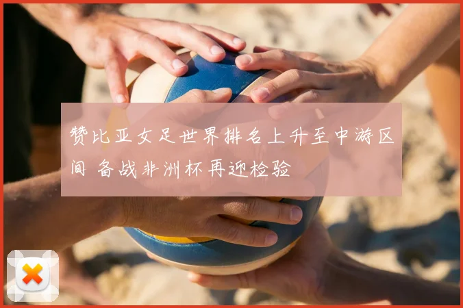 赞比亚女足世界排名上升至中游区间 备战非洲杯再迎检验