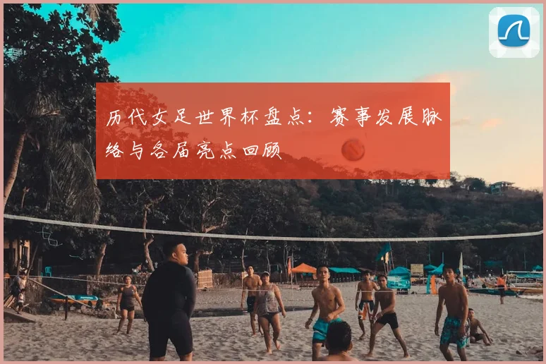 历代女足世界杯盘点:赛事发展脉络与各届亮点回顾