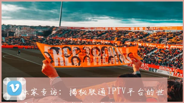 独家专访：揭秘联通IPTV平台的世界杯转播技术与内容布局