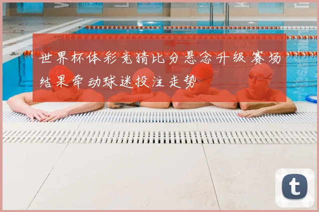 世界杯体彩竞猜比分悬念升级 赛场结果牵动球迷投注走势