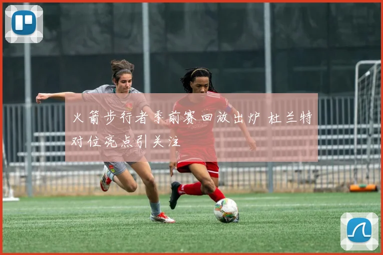 火箭步行者季前赛回放出炉 杜兰特对位亮点引关注